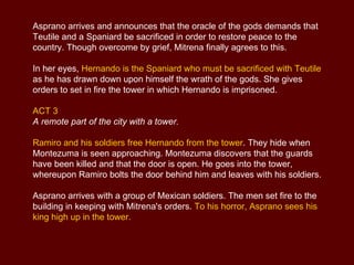 Mitrena seeks a decisive confrontation: she describes how the Spanish have brought civilization to her country but how they have also mistreated the Mexicans, duping them and ultimately breaking all their laws. If Hernando and his soldiers do not leave Mexico, they will have a life and death struggle on their hands.  Hernando arrogantly insists on his right to defend himself. He releases Montezuma in order to be able to face him in single combat.  Hernando and Montezuma finally face each other on the battlefield . As they are fighting, Montezuma's strength fails him and he calls for help from his soldiers, who overwhelm Hernando. Teutile begs Ramiro to leave Mexico for the sake of his own safety, pointing out that Hernando is now in Montezuma's power.  But Ramiro is bent on vengeance, and at his command the Spanish soldiers set fire to the Mexicans' canoes. In utter despair,  Teutile is on the point of throwing herself into the flames , but Mitrena restrains her.  Flute Concert in F major Op.10 No.1 La Tempesta di Mare 