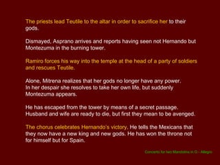 Asprano arrives and announces that the oracle of the gods demands that Teutile and a Spaniard be sacrificed in order to restore peace to the country. Though overcome by grief, Mitrena finally agrees to this.  In her eyes,  Hernando is the Spaniard who must be sacrificed with Teutile  as he has drawn down upon himself the wrath of the gods. She gives orders to set in fire the tower in which Hernando is imprisoned. ACT 3 A remote part of the city with a tower.  Ramiro and his soldiers free Hernando from the tower . They hide when Montezuma is seen approaching. Montezuma discovers that the guards have been killed and that the door is open. He goes into the tower, whereupon Ramiro bolts the door behind him and leaves with his soldiers.  Asprano arrives with a group of Mexican soldiers. The men set fire to the building in keeping with Mitrena's orders.  To his horror, Asprano sees his king high up in the tower. 