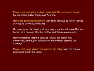 The priests lead Teutile to the altar in order to sacrifice her  to their gods.  Dismayed, Asprano arrives and reports having seen not Hernando but Montezuma in the burning tower.  Ramiro forces his way into the temple at the head of a party of soldiers and rescues Teutile.  Alone, Mitrena realizes that her gods no longer have any power.  In her despair she resolves to take her own life, but suddenly Montezuma appears.  He has escaped from the tower by means of a secret passage. Husband and wife are ready to die, but first they mean to be avenged. The chorus celebrates Hernando’s victory . He tells the Mexicans that they now have a new king and new gods. He has won the throne not for himself but for Spain.  Concerto for two Mandolins in G - Allegro 