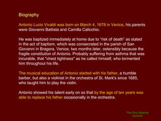 But instrumental music was not his only interest: Vivaldi also made several vocal music compositions: 16 major motets for soloists, chorus and orchestra, 28 motets for one and two voices, and 3 speakers.  The best known of his religious works are:  Gloria in D major  (1708), the  Stabat Mater  and the sacred military oratory  Juditha Triumphans  (1716) to celebrate the victory of the Venetian Republic over the Turks in the Greek island of Corfu. Vivaldi was also the author of 30 secular cantatas, several serenades and hundreds of arias. Some musicologists claim that Vivaldi composed 94 operas. But in fact, fewer than 50 titles have been identified, of which the scores of 20 or so operas survive, wholly or in part.  All Vivaldi's works are described as  dramma per musica , which is approximately equivalent to opera seria. The Four Seasons Summer 