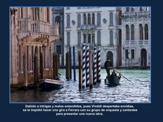 MarceloAurelio
Debido a intrigas y malos entendidos, pues Vivaldi despertaba envidias,
se le impidió hacer una gira a Ferrara con su grupo de orquesta y cantantes
para presentar una nueva obra.
 