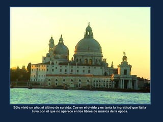 Sólo vivió un año, el último de su vida. Cae en el olvido y es tanta la ingratitud que Italia
tuvo con él que no aparece en los libros de música de la época.
 