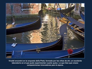 RitaCraneRitaCrane
Vivaldi encontró en la orquesta della Pietá, formada por las niñas de ahí, un excelente
laboratorio en el que pudo experimentar cuanto quiso. Lo que hizo que creara
composiciones innovadoras para la época.
 