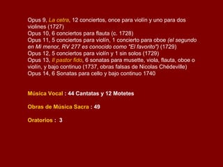 Conciertos 12 conciertos para violín  38 conciertos para fagot  27 conciertos para violonchelo  25 conciertos para flauta dulce o traversa  23 conciertos para oboe  6 conciertos para viola d'amore  1 concierto para mandolina  25 dobles conciertos para dos violines  4 dobles conciertos para violín y violoncello  3 dobles conciertos para dos oboes  2 dobles conciertos para dos trompas  1 doble concierto para dos trompetas  1 doble concierto para dos violoncellos  1 doble concierto para viola d'amore y laúd  1 doble concierto para dos mandolinas  1 doble concierto para dos flautas  1 doble concierto para oboe y fagot  47 conciertos para tres o más instrumentos  