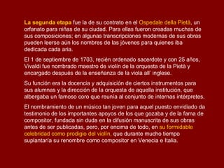 Antonio Lucio Vivaldi  naciò en Venecia el 4 de marzo de 1678 y muriò en Viena el 28 de julio de 1741.  Compositor y músico del Barroco tardío, apodado  il prete rosso , "el cura rojo" por ser sacerdote y pelirrojo. Compuso unas 770 obras, entre las cuales se cuentan 477  conciertos  y 46 óperas.  Es especialmente conocido a nivel popular por ser el autor de la serie de conciertos para violín y orquesta  Las cuatro estaciones . El padre de Antonio Vivaldi, el músico Giovanni Battista, apodado  Rossi  (Pelirrojo), fue miembro fundador del "Sovegno de musicisti di Santa Cecilia", organización profesional de músicos venecianos. Fue también violinista en la orquesta de la basílica de San Marcos y en la del teatro de S. Giovanni Crisòstomo. Fue el primer maestro de su hijo, quién también fue despuès, discípulo de Giovanni Legrenzi. Las cuatro estaciones El Verano 