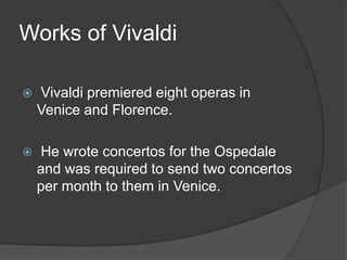 Works of Vivaldi

   Vivaldi premiered eight operas in
    Venice and Florence.

   He wrote concertos for the Ospedale
    and was required to send two concertos
    per month to them in Venice.
 