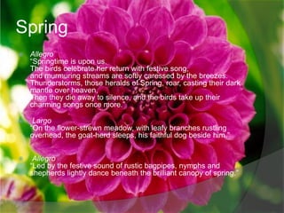 Spring
   Allegro
    “Springtime is upon us.
    The birds celebrate her return with festive song,
    and murmuring streams are softly caressed by the breezes.
    Thunderstorms, those heralds of Spring, roar, casting their dark
    mantle over heaven,
    Then they die away to silence, and the birds take up their
    charming songs once more.”

    Largo
    “On the flower-strewn meadow, with leafy branches rustling
    overhead, the goat-herd sleeps, his faithful dog beside him.”


    Allegro
    “Led by the festive sound of rustic bagpipes, nymphs and
    shepherds lightly dance beneath the brilliant canopy of spring.”
 