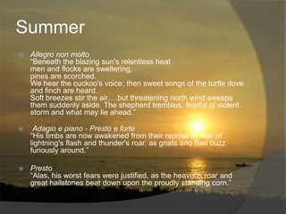 Summer
   Allegro non molto
    “Beneath the blazing sun's relentless heat
    men and flocks are sweltering,
    pines are scorched.
    We hear the cuckoo's voice; then sweet songs of the turtle dove
    and finch are heard.
    Soft breezes stir the air….but threatening north wind sweeps
    them suddenly aside. The shepherd trembles, fearful of violent
    storm and what may lie ahead.”

    Adagio e piano - Presto e forte
    “His limbs are now awakened from their repose by fear of
    lightning's flash and thunder's roar, as gnats and flies buzz
    furiously around.”

   Presto
    “Alas, his worst fears were justified, as the heavens roar and
    great hailstones beat down upon the proudly standing corn.”
 