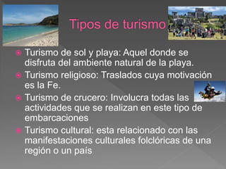  Turismo de sol y playa: Aquel donde se
disfruta del ambiente natural de la playa.
 Turismo religioso: Traslados cuya motivación
es la Fe.
 Turismo de crucero: Involucra todas las
actividades que se realizan en este tipo de
embarcaciones
 Turismo cultural: esta relacionado con las
manifestaciones culturales folclóricas de una
región o un país
 