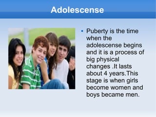 Adolescense
Puberty is the time
when the
adolescense begins
and it is a process of
big physical
changes .It lasts
about 4 years.This
stage is when girls
become women and
boys became men.