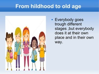 From hildhood to old age
 Everybody goes
trough different
stages ,but everybody
does it at their own
place and in their own
way.
 