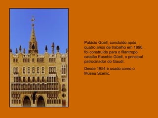 Palácio Güell, concluído após quatro anos de trabalho em 1890, foi construído para o filantropo catalão Eusebio Güell, o principal patrocinador do Gaudí.  Desde 1954 é usado como o Museu Scenic.  