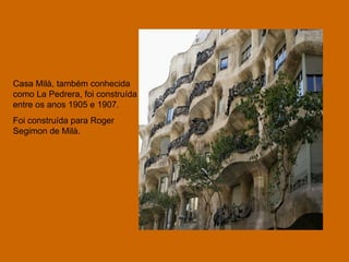 Casa Milà, também conhecida como La Pedrera, foi construída entre os anos 1905 e 1907. Foi construída para Roger Segimon de Milà. 