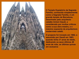 O Templo Expiatório da Sagrada Família, conhecido simplesmente como a Sagrada Família, é um grande templo de Barcelona, desenhado pelo arquitecto catalão Antoni Gaudí, e considerado por muitos críticos como a sua obra mestra, e o máximo expoente da arquitectura modernista catalã.  O projecto foi iniciado em 1882, e assumido por Gaudí em 1883, quando tinha 31 anos de idade, dedicando os seus últimos 40 anos de vida, os últimos quinze em exclusiva  