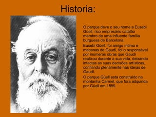 Historia: O parque deve o seu nome a Eusebi Güell, rico empresário catalão membro de uma influente família burguesa de Barcelona.  Eusebi Güell, foi amigo íntimo e mecenas de Gaudí, foi o responsável por inúmeras obras que Gaudí realizou durante a sua vida, deixando intactas as suas decisões artísticas, confiando plenamente nas ideias de Gaudí. O parque Güell esta construído na montanha Carmel, que fora adquirida por Güell em 1899. 
