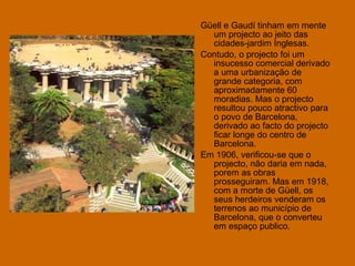 Güell e Gaudí tinham em mente um projecto ao jeito das cidades-jardim Inglesas.  Contudo, o projecto foi um insucesso comercial derivado a uma urbanização de grande categoria, com aproximadamente 60 moradias. Mas o projecto resultou pouco atractivo para o povo de Barcelona, derivado ao facto do projecto ficar longe do centro de Barcelona. Em 1906, verificou-se que o projecto, não daria em nada, porem as obras prosseguiram. Mas em 1918, com a morte de Güell, os seus herdeiros venderam os terrenos ao município de Barcelona, que o converteu em espaço publico. 