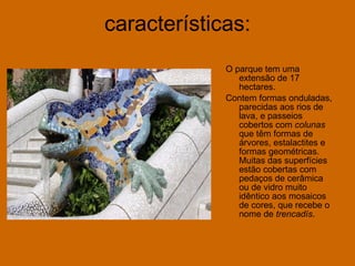 características: O parque tem uma extensão de 17 hectares. Contem formas onduladas, parecidas aos rios de lava, e passeios cobertos com  colunas  que têm formas de árvores, estalactites e formas geométricas. Muitas das superfícies estão cobertas com pedaços de cerâmica ou de vidro muito idêntico aos mosaicos de cores, que recebe o nome de  trencadís .  