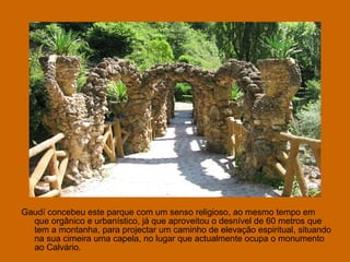 Gaudí concebeu este parque com um senso religioso, ao mesmo tempo em que orgânico e urbanístico, já que aproveitou o desnível de 60 metros que tem a montanha, para projectar um caminho de elevação espiritual, situando na sua cimeira uma capela, no lugar que actualmente ocupa o monumento ao Calvário.  