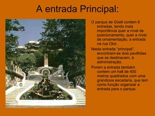 A entrada Principal: O parque de Güell contem 6 entradas, tendo mais importância quer a nível de posicionamento, quer a nível de ornamentação, a entrada na rua Olot. Nesta entrada “principal”, encontram-se dois pavilhões que se destinavam, à administração. Porem a entrada também contem um hall de 400 metros quadrados com uma grandiosa escadaria, que tem como função organizar a entrada para o parque. 