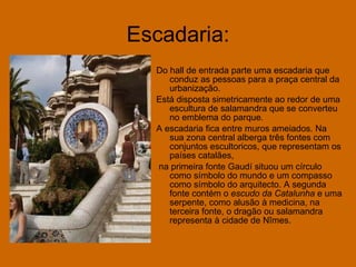 Escadaria: Do hall de entrada parte uma escadaria que conduz as pessoas para a praça central da urbanização. Está disposta simetricamente ao redor de uma escultura de salamandra que se converteu no emblema do parque. A escadaria fica entre muros ameiados. Na sua zona central alberga três fontes com conjuntos escultoricos, que representam os países catalães, na primeira fonte Gaudí situou um círculo como símbolo do mundo e um compasso como símbolo do arquitecto. A segunda fonte contém o  escudo da Catalunha  e uma serpente, como alusão à medicina, na terceira fonte, o dragão ou salamandra representa à cidade de Nîmes. 