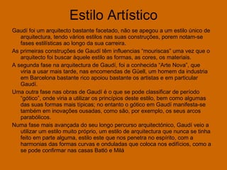 Estilo Artístico Gaudí foi um arquitecto bastante facetado, não se apegou a um estilo único de arquitectura, tendo vários estilos nas suas construções, porem notam-se fases estilísticas ao longo da sua carreira.   As primeiras construções de Gaudí têm influencias “mouriscas” uma vez que o arquitecto foi buscar àquele estilo as formas, as cores, os materiais. A segunda fase na arquitectura de Gaudí, foi a conhecida “Arte Nova”, que viria a usar mais tarde, nas encomendas de Güell, um homem da industria em Barcelona bastante rico apoiou bastante os artistas e em particular Gaudí. Uma outra fase nas obras de Gaudí é o que se pode classificar de período “gótico”, onde viria a utilizar os princípios deste estilo, bem como algumas das suas formas mais típicas; no entanto o gótico em Gaudí manifesta-se também em inovações ousadas, como são, por exemplo, os seus arcos parabólicos. Numa fase mais avançada do seu longo percurso arquitectónico, Gaudí veio a utilizar um estilo muito próprio, um estilo de arquitectura que nunca se tinha feito em parte alguma, estilo este que nos penetra no espírito, com a harmonias das formas curvas e onduladas que coloca nos edifícios, como a se pode confirmar nas casas Batló e Milá 