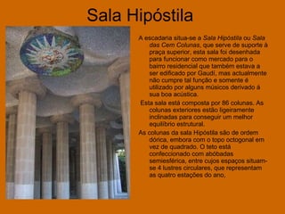 Sala Hipóstila   A escadaria situa-se a  Sala Hipóstila  ou  Sala das Cem Colunas , que serve de suporte à praça superior, esta sala foi desenhada para funcionar como mercado para o bairro residencial que também estava a ser edificado por Gaudí, mas actualmente não cumpre tal função e somente é utilizado por alguns músicos derivado á sua boa acústica. Esta sala está composta por 86 colunas. As colunas exteriores estão ligeiramente inclinadas para conseguir um melhor equilíbrio estrutural. As colunas da sala Hipóstila são de ordem dórica, embora com o topo octogonal em vez de quadrado. O teto está confeccionado com abóbadas semiesférica, entre cujos espaços situam-se 4 lustres circulares, que representam as quatro estações do ano,  
