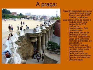 A praça: O ponto central do parque o constitui uma imensa Praça oval, de 3.000 metros quadrados. Sua beira serve de banco e ondula como uma serpente de 110 metros de comprimento. Está recoberto de pequenas peças de cerâmica e cristal obra de Josep Maria Jujol, com uma das técnicas preferidas do arquitecto, o “trencadís”, na sua parte exterior contém um friso coberto de gárgulas para desaguar a chuva, bem como pequenas figuras em forma de gota de água.   