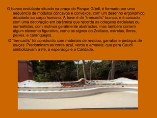 O banco ondulante situado na praça do Parque Güell, é formado por uma sequência de módulos côncavos e convexos, com um desenho ergonómico adaptado ao corpo humano. A base é de “trencadís” branco, e é coroado com uma decoração em cerâmica que recorda as colagens dadaístas ou surrealistas, com motivos geralmente abstractos, mas também contem algum elemento figurativo, como os signos do Zodíaco, estrelas, flores, peixes, e caranguejos. O “trencadís” foi construído com materiais de resíduo, garrafas e pedaços de  louças . Predominam as cores azul, verde e  amarela , que para Gaudí simbolizavam a  Fé , a  esperança  e a Caridade. 