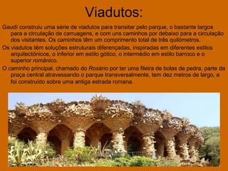 Viadutos: Gaudí construiu uma série de viadutos para transitar pelo parque, o bastante largos para a circulação de carruagens, e com uns caminhos por debaixo para a circulação dos visitantes. Os caminhos têm um comprimento total de três quilómetros. Os viadutos têm soluções estruturais diferençadas, inspiradas em diferentes estilos arquitectónicos, o inferior em estilo gótico, o intermédio em estilo barroco e o superior  românico.   O caminho principal, chamado do  Rosário  por ter uma fileira de bolas de pedra, parte da praça central atravessando o parque transversalmente, tem dez metros de largo, e foi construído sobre uma antiga estrada romana.   