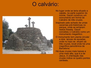 O calvário: No lugar onde se teria situado a capela, na parte superior do monte, Gaudí construiu um monumento em forma de Calvário de três cruzes.  Inspirado pelo achado de umas cavernas pré-históricas no parque, onde se acharam restos fósseis. Gaudí concebeu o Calvário como um monumento  megalítico . O monumento tem planta circular e dois  lances de escadas, onde no topo se  situam as três cruzes, local onde há uma magnífica panorâmica de Barcelona.  Há duas cruzes mais baixas e uma mais alta, que é a de Jesus. A orientação das cruzes indica os quatro pontos cardeais.  