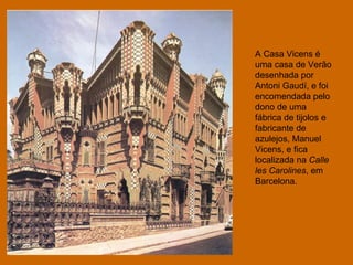 A Casa Vicens é uma casa de Verão desenhada por Antoni Gaudí, e foi encomendada pelo dono de uma fábrica de tijolos e fabricante de azulejos, Manuel Vicens, e fica localizada na  Calle les Carolines , em Barcelona. 