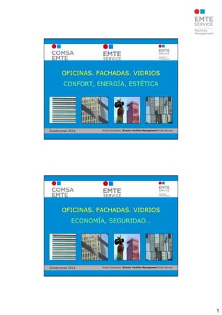 OFICINAS. FACHADAS. VIDRIOS
        CONFORT, ENERGÍA, ESTÉTICA




Construmat 2011    Antoni Quintana. Director Facilities Management Emte Service




       OFICINAS. FACHADAS. VIDRIOS
            ECONOMÍA, SEGURIDAD…




Construmat 2011    Antoni Quintana. Director Facilities Management Emte Service




                                                                                  1
 