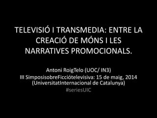 TELEVISIÓ I TRANSMEDIA: ENTRE LA
CREACIÓ DE MÓNS I LES
NARRATIVES PROMOCIONALS.
Antoni RoigTelo (UOC/ IN3)
III SimposisobreFicciótelevisiva: 15 de maig, 2014
(UniversitatInternacional de Catalunya)
#seriesUIC
 