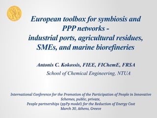 European toolbox for symbiosis and
PPP networks -
industrial ports, agricultural residues,
SMEs, and marine biorefineries
Antonis C. Kokossis, FIEE, FIChemE, FRSA
School of Chemical Engineering, NTUA
International Conference for the Promotion of the Participation of People in Innovative
Schemes, public, private,
People partnerships (ppPp model) for the Reduction of Energy Cost
March 30, Athens, Greece
 
