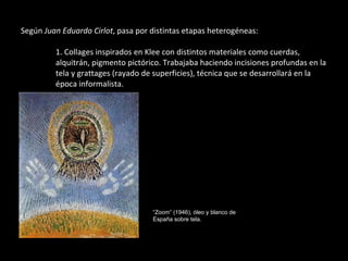 Según  Juan Eduardo Cirlot , pasa por distintas etapas heterogéneas: 1. Collages inspirados en Klee con distintos materiales como cuerdas,  alquitrán, pigmento pictórico.   Trabajaba haciendo incisiones profundas en la  tela y grattages (rayado de superficies), técnica que se desarrollará en la  época informalista. “ Zoom” (1946), óleo y blanco de España sobre tela. 