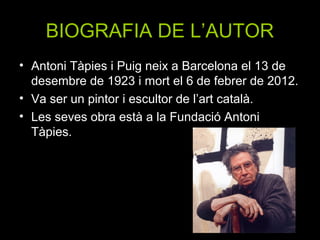 BIOGRAFIA DE L’AUTOR
• Antoni Tàpies i Puig neix a Barcelona el 13 de
  desembre de 1923 i mort el 6 de febrer de 2012.
• Va ser un pintor i escultor de l’art català.
• Les seves obra està a la Fundació Antoni
  Tàpies.
 
