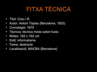 FITXA TÈCNICA
•   Títol: Creu i R
•   Autor: Antoni Tàpies (Barcelona, 1923)
•   Cronologia: 1975
•   Tècnica: tècnica mixta sobre fusta
•   Mides: 162 x 162 cm
•   Estil: informalisme
•   Tema: abstracte
•   Localització: MACBA (Barcelona)
 
