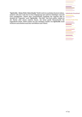 "Spirit2Me - Deine Welt. Dein Glaube" bleibt nicht im medialen Kontext stehen,
sondern will eine reale face-to-face Begegnung mit anderen Gläubigen und mit
Gott ermöglichen. Neben dem crossmedialen Empfang der Impulse gibt es
deshalb für "Upgrader" auch "Spirit2Me - Vor Ort". Das sind 30Min. Impuls in
der Kirche oder einem anderen Raum, der keine große Hemschwelle für
Jugendliche bietet. Dabei wollen wir den medialen Aspekt von Spirit2Me nicht
verlieren und arbeiten auch hier mit Bildern und Videos.


                                                                                 www.pressebund.de




                                                                                 12 | 44
 
