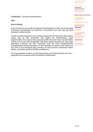 Projekttitel: facebook-Fastenkalender

URL:

Beschreibung:

In der Fastenzeit 2011 wurde ein digitaler Fastenkalender erstellt, der die gesamte
Fastenzeit ausschließlich bei facebook zu bewundern war oder aber per Mail
abonniert werden konnte.                                                              www.pressebund.de


So gab es jeweils mittwochs und sonntags Impulse für die Fastenzeit. Die Impulse
waren stets als Bild verarbeitet und zeigten ein Kalenderblatt, einen
inspirierenden Text und ein dazu passendes Bild. Viele der Texte und alle Bilder
wurden vom Team selbst hergestellt. Mit dieser Aktion konnten wir viele junge
Menschen erreichen, die sich vermutlich nicht für einen herkömmlichen
Fastenkalender interessiert hätten. In den Impulsen, in denen es fast immer um
das „fast“ in der Fastenzeit ging, konnten sie sich und ihre Lebenswelt wieder
finden, sich selbst und ihren Glauben reflektieren.

Die Fastenimpulse wurden auf den Pinnwänden der facebook-Seiten der JuLe –
Jugendkirche Leverkusen sowie Geistesblitz veröffentlicht.




                                                                                      13 | 44
 