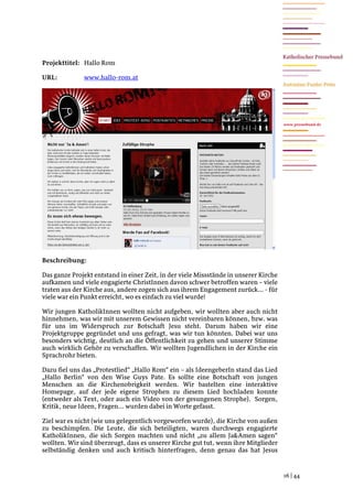 Projekttitel: Hallo Rom

URL:          www.hallo-rom.at




                                                                                      www.pressebund.de




Beschreibung:

Das ganze Projekt entstand in einer Zeit, in der viele Missstände in unserer Kirche
aufkamen und viele engagierte ChristInnen davon schwer betroffen waren – viele
traten aus der Kirche aus, andere zogen sich aus ihrem Engagement zurück... - für
viele war ein Punkt erreicht, wo es einfach zu viel wurde!

Wir jungen KatholikInnen wollten nicht aufgeben, wir wollten aber auch nicht
hinnehmen, was wir mit unserem Gewissen nicht vereinbaren können, bzw. was
für uns im Widerspruch zur Botschaft Jesu steht. Darum haben wir eine
Projektgruppe gegründet und uns gefragt, was wir tun könnten. Dabei war uns
besonders wichtig, deutlich an die Öffentlichkeit zu gehen und unserer Stimme
auch wirklich Gehör zu verschaffen. Wir wollten Jugendlichen in der Kirche ein
Sprachrohr bieten.

Dazu fiel uns das „Protestlied“ „Hallo Rom“ ein – als IdeengeberIn stand das Lied
„Hallo Berlin“ von den Wise Guys Pate. Es sollte eine Botschaft von jungen
Menschen an die Kirchenobrigkeit werden. Wir bastelten eine interaktive
Homepage, auf der jede eigene Strophen zu diesem Lied hochladen konnte
(entweder als Text, oder auch ein Video von der gesungenen Strophe). Sorgen,
Kritik, neue Ideen, Fragen... wurden dabei in Worte gefasst.

Ziel war es nicht (wie uns gelegentlich vorgeworfen wurde), die Kirche von außen
zu beschimpfen. Die Leute, die sich beteiligten, waren durchwegs engagierte
KatholikInnen, die sich Sorgen machten und nicht „zu allem Ja&Amen sagen“
wollten. Wir sind überzeugt, dass es unserer Kirche gut tut, wenn ihre Mitglieder
selbständig denken und auch kritisch hinterfragen, denn genau das hat Jesus


                                                                                      16 | 44
 