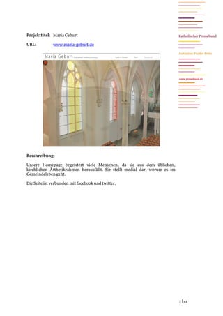 Projekttitel: Maria Geburt

URL:          www.maria-geburt.de




                                                                             www.pressebund.de




Beschreibung:

Unsere Homepage begeistert viele Menschen, da sie aus dem üblichen,
kirchlichen Ästhetikrahmen herausfällt. Sie stellt medial dar, worum es im
Gemeindeleben geht.

Die Seite ist verbunden mit facebook und twitter.




                                                                             2 | 44
 
