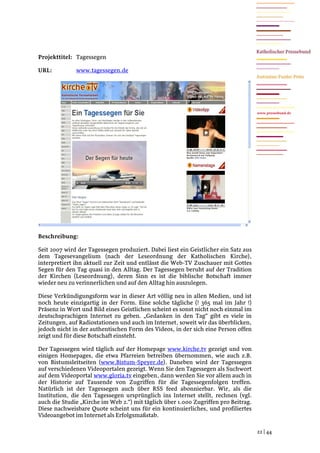 Projekttitel: Tagessegen

URL:          www.tagessegen.de




                                                                                     www.pressebund.de




Beschreibung:

Seit 2007 wird der Tagessegen produziert. Dabei liest ein Geistlicher ein Satz aus
dem Tagesevangelium (nach der Leseordnung der Katholischen Kirche),
interpretiert ihn aktuell zur Zeit und entlässt die Web-TV Zuschauer mit Gottes
Segen für den Tag quasi in den Alltag. Der Tagessegen beruht auf der Tradition
der Kirchen (Leseordnung), deren Sinn es ist die biblische Botschaft immer
wieder neu zu verinnerlichen und auf den Alltag hin auszulegen.

Diese Verkündigungsform war in dieser Art völlig neu in allen Medien, und ist
noch heute einzigartig in der Form. Eine solche tägliche (! 365 mal im Jahr !)
Präsenz in Wort und Bild eines Geistlichen scheint es sonst nicht noch einmal im
deutschsprachigen Internet zu geben. „Gedanken in den Tag“ gibt es viele in
Zeitungen, auf Radiostationen und auch im Internet, soweit wir das überblicken,
jedoch nicht in der authentischen Form des Videos, in der sich eine Person offen
zeigt und für diese Botschaft einsteht.

Der Tagessegen wird täglich auf der Homepage www.kirche.tv gezeigt und von
einigen Homepages, die etwa Pfarreien betreiben übernommen, wie auch z.B.
von Bistumsleitseiten (www.Bistum-Speyer.de). Daneben wird der Tagessegen
auf verschiedenen Videoportalen gezeigt. Wenn Sie den Tagessegen als Suchwort
auf dem Videoportal www.gloria.tv eingeben, dann werden Sie vor allem auch in
der Historie auf Tausende von Zugriffen für die Tagessegenfolgen treffen.
Natürlich ist der Tagessegen auch über RSS feed abonnierbar. Wir, als die
Institution, die den Tagessegen ursprünglich ins Internet stellt, rechnen (vgl.
auch die Studie „Kirche im Web 2.“) mit täglich über 1.000 Zugriffen pro Beitrag.
Diese nachweisbare Quote scheint uns für ein kontinuierliches, und profiliertes
Videoangebot im Internet als Erfolgsmaßstab.

                                                                                     22 | 44
 