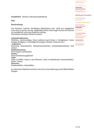 Projekttitel: Kirchen-Informationsplattform

URL:

Beschreibung:

Um Priestern, Lehrern, kirchlichen Mitarbeitern und nicht nur engagierten
Laien Zeit zu sparen und die Möglichkeit Daten ohne langes Suchen im Internet
zu ermöglichen, wäre eine Plattform wichtig.                                          www.pressebund.de
Was könnte auf dieser Plattform stehen?

Gottesdienstformen:
Fürbitten, Liedvorschläge, Neue Liedtexte (auch Noten ), Predigtideen ( keine
fertigen Predigten ), Vorschläge für Gruppen ( Kinder, Senioren usw )
 Andachten :
Kreuzweg, Maiandachten, Rosenkranzandachten, Krankengottesdienste, Und
Andere
Meditationstexte:
Für Gruppen und Einzelne
Gebete:
Nach Intentionen gegliedert
Links
Links zu Hilfen, Links zu den Diözesen, Links zu katholischen Gemeinschaften,
Orden , Presse
Hinweise:
Glaubenshilfen, Lebenshilfen

Es sollte keine Plattform sein für Leute die nur ihre Meinung an die Öffentlichkeit
bringen.




                                                                                      23 | 44
 