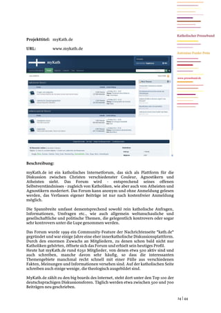 Projekttitel: myKath.de

URL:          www.mykath.de




                                                                                   www.pressebund.de




Beschreibung:

myKath.de ist ein katholisches Internetforum, das sich als Plattform für die
Diskussion zwischen Christen verschiedenster Couleur, Agnostikern und
Atheisten sieht. Das Forum wird - entsprechend seines offenen
Selbstverständnisses - zugleich von Katholiken, wie aber auch von Atheisten und
Agnostikern moderiert. Das Forum kann anonym und ohne Anmeldung gelesen
werden, das Verfassen eigener Beiträge ist nur nach kostenfreier Anmeldung
möglich.

Die Spannbreite umfasst dementsprechend sowohl rein katholische Anfragen,
Informationen, Umfragen etc., wie auch allgemein weltanschauliche und
gesellschaftliche und politische Themen, die gelegentlich kontrovers oder sogar
sehr kontrovers unter die Lupe genommen werden.

Das Forum wurde 1999 ein Community-Feature der Nachrichtenseite *kath.de*
gegründet und war einige Jahre eine eher innerkatholische Diskussionsplattform.
Durch den enormen Zuwachs an Mitgliedern, zu denen schon bald nicht nur
Katholiken gehörten, öffnete sich das Forum und erhielt sein heutiges Profil.
Heute hat myKath.de rund 6250 Mitglieder, von denen etwa 500 aktiv sind und
auch schreiben, manche davon sehr häufig, so dass die interessanten
Themengebiete manchmal recht schnell mit einer Fülle aus verschiedenen
Fakten, Meinungen und Informationen versehen sind. Auf der katholischen Seite
schreiben auch einige wenige, die theologisch ausgebildet sind.

MyKath.de zählt zu den big boards des Internet, steht dort unter den Top 100 der
deutschsprachigen Diskussionsforen. Täglich werden etwa zwischen 500 und 700
Beiträgen neu geschrieben.

                                                                                   24 | 44
 