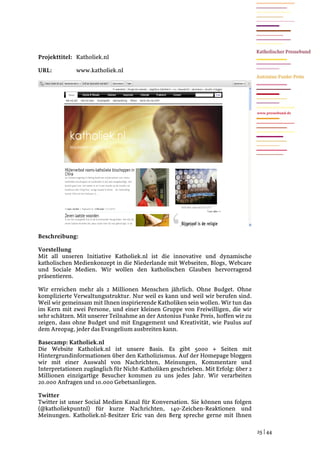 Projekttitel: Katholiek.nl

URL:          www.katholiek.nl




                                                                                   www.pressebund.de




Beschreibung:

Vorstellung
Mit all unseren Initiative Katholiek.nl ist die innovative und dynamische
katholischen Medienkonzept in die Niederlande mit Webseiten, Blogs, Webcare
und Sociale Medien. Wir wollen den katholischen Glauben hervorragend
präsentieren.

Wir erreichen mehr als 2 Millionen Menschen jährlich. Ohne Budget. Ohne
komplizierte Verwaltungsstruktur. Nur weil es kann und weil wir berufen sind.
Weil wir gemeinsam mit Ihnen inspirierende Katholiken sein wollen. Wir tun das
im Kern mit zwei Persone, und einer kleinen Gruppe von Freiwilligen, die wir
sehr schätzen. Mit unserer Teilnahme an der Antonius Funke Preis, hoffen wir zu
zeigen, dass ohne Budget und mit Engagement und Kreativität, wie Paulus auf
dem Areopag, jeder das Evangelium ausbreiten kann.

Basecamp: Katholiek.nl
Die Website Katholiek.nl ist unsere Basis. Es gibt 5000 + Seiten mit
Hintergrundinformationen über den Katholizismus. Auf der Homepage bloggen
wir mit einer Auswahl von Nachrichten, Meinungen, Kommentare und
Interpretationen zugänglich für Nicht-Katholiken geschrieben. Mit Erfolg: über 2
Millionen einzigartige Besucher kommen zu uns jedes Jahr. Wir verarbeiten
20.000 Anfragen und 10.000 Gebetsanliegen.

Twitter
Twitter ist unser Social Medien Kanal für Konversation. Sie können uns folgen
(@katholiekpuntnl) für kurze Nachrichten, 140-Zeichen-Reaktionen und
Meinungen. Katholiek.nl-Besitzer Eric van den Berg spreche gerne mit Ihnen

                                                                                   25 | 44
 