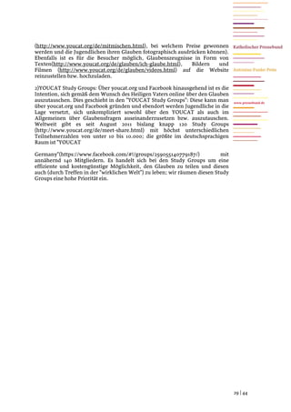 (http://www.youcat.org/de/mitmischen.html), bei welchem Preise gewonnen
werden und die Jugendlichen ihren Glauben fotographisch ausdrücken können).
Ebenfalls ist es für die Besucher möglich, Glaubenszeugnisse in Form von
Texten(http://www.youcat.org/de/glauben/ich-glaube.html),    Bildern   und
Filmen (http://www.youcat.org/de/glauben/videos.html) auf die Website
reinzustellen bzw. hochzuladen.

2)YOUCAT Study Groups: Über youcat.org und Facebook hinausgehend ist es die
Intention, sich gemäß dem Wunsch des Heiligen Vaters online über den Glauben
auszutauschen. Dies geschieht in den "YOUCAT Study Groups": Diese kann man        www.pressebund.de
über youcat.org und Facebook gründen und ebendort werden Jugendliche in die
Lage versetzt, sich unkompliziert sowohl über den YOUCAT als auch im
Allgemeinen über Glaubensfragen auseinanderzusetzen bzw. auszutauschen.
Weltweit gibt es seit August 2011 bislang knapp 120 Study Groups
(http://www.youcat.org/de/meet-share.html) mit höchst unterschiedlichen
Teilnehmerzahlen von unter 10 bis 10.000; die größte im deutschsprachigen
Raum ist "YOUCAT

Germany"(https://www.facebook.com/#!/groups/259055140779187/)               mit
annähernd 140 Mitgliedern. Es handelt sich bei den Study Groups um eine
effiziente und kostengünstige Möglichkeit, den Glauben zu teilen und diesen
auch (durch Treffen in der "wirklichen Welt") zu leben; wir räumen diesen Study
Groups eine hohe Priorität ein.




                                                                                  29 | 44
 