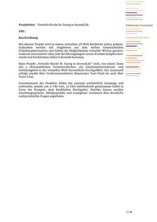 Projekttitel: Virtuelle Kirche St. Georg in SecondLife

URL:

Beschreibung:

Mit diesem Projekt wird in einem virtuellen 3D-Welt kirchliche Leben präsent.
Außerdem werden mit Angeboten aus dem reellen Gemeindeleben
(Glaubensinformation und Gebet) die Möglichkeiten virtueller Welten genutzt,
wodurch Interessierte ohne jede Berührungsängste neuen Kontakt knüpfen bzw.     www.pressebund.de
wieder mit kirchlichem Leben in Kontakt kommen.

Beim Projekt „Virtuelle Kirche St. Georg in SecondLife“ wird, von einem Team
mit 5 ehrenamtlichen Verantwortlichen, ein Glaubensinformations- und
Gebetsangebot in der virtuellen Welt SecoondLife durchgeführt. Der Austausch
erfolgt sowohl über Textkommunikation (klassischer Text-Chat) als auch über
Voice-Chat.

Grundelement des Projektes bildet das zweimal wöchentlich (sonntags und
mittwochs, jeweils um 21 Uhr bzw. 22 Uhr) stattfindende gemeinsame Gebet in
Form der Komplet, dem kirchlichen Nachtgebet. Darüber hinaus werden
Glaubensgespräche, Bibelgespräche und zwangloser Austausch über kirchliche
und persönliche Fragen angeboten.




                                                                                3 | 44
 
