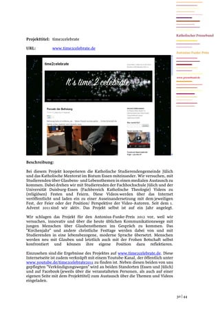 Projekttitel: time2celebrate

URL:          www.time2celebrate.de




                                                                                  www.pressebund.de




Beschreibung:

Bei diesem Projekt kooperieren die Katholische Studierendengemeinde Jülich
und das Katholische Mentorat im Bistum Essen miteinander. Wir versuchen, mit
Studierenden über Glaubens- und Lebensthemen in einen medialen Austausch zu
kommen. Dabei drehen wir mit Studierenden der Fachhochschule Jülich und der
Universität Duisburg-Essen (Fachbereich Katholische Theologie) Videos zu
(religiösen) Festen und Feiern. Diese Videos werden über das Internet
veröffentlicht und laden ein zu einer Auseinandersetzung mit dem jeweiligen
Fest, der Feier oder der Position/ Perspektive der Video-Autoren. Seit dem 1.
Advent 2011 sind wir aktiv. Das Projekt selbst ist auf ein Jahr angelegt.

Wir schlagen das Projekt für den Antonius-Funke-Preis 2012 vor, weil wir
versuchen, innovativ und über die heute üblichen Kommunikationswege mit
jungen Menschen über Glaubensthemen ins Gespräch zu kommen. Das
"Kirchenjahr" und andere christliche Festtage werden dabei von und mit
Studierenden in eine lebensbezogene, moderne Sprache übersetzt. Menschen
werden neu mit Glauben und letztlich auch mit der Frohen Botschaft selbst
konfrontiert und können ihre eigene Position dazu reflektieren.

Einzusehen sind die Ergebnisse des Projektes auf www.time2celebrate.de. Diese
Internetseite ist zudem verknüpft mit einem Youtube-Kanal, der öffentlich unter
www.youtube.de/time2celebrate2011 zu finden ist. Neben diesen beiden von uns
gepflegten "Verkündigungswegen" wird an beiden Standorten (Essen und Jülich)
und auf Facebook (jeweils über die veranstalteten Personen, als auch auf einer
eigenen Seite mit dem Projekttitel) zum Austausch über die Themen und Videos
eingeladen.


                                                                                  30 | 44
 