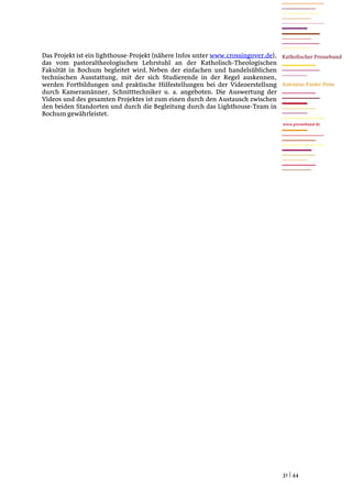 Das Projekt ist ein lighthouse-Projekt (nähere Infos unter www.crossingover.de),
das vom pastoraltheologischen Lehrstuhl an der Katholisch-Theologischen
Fakultät in Bochum begleitet wird. Neben der einfachen und handelsüblichen
technischen Ausstattung, mit der sich Studierende in der Regel auskennen,
werden Fortbildungen und praktische Hilfestellungen bei der Videoerstellung
durch Kameramänner, Schnitttechniker u. a. angeboten. Die Auswertung der
Videos und des gesamten Projektes ist zum einen durch den Austausch zwischen
den beiden Standorten und durch die Begleitung durch das Lighthouse-Team in
Bochum gewährleistet.
                                                                                   www.pressebund.de




                                                                                   31 | 44
 