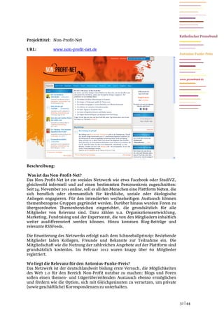 Projekttitel: Non-Profit-Net

URL:          www.non-profit-net.de




                                                                                     www.pressebund.de




Beschreibung:

 Was ist das Non-Profit-Net?
Das Non-Profit-Net ist ein soziales Netzwerk wie etwa Facebook oder StudiVZ,
gleichwohl informell und auf einen bestimmten Personenkreis zugeschnitten:
Seit 24. November 2011 online, soll es all den Menschen eine Plattform bieten, die
sich beruflich oder ehrenamtlich für kirchliche, soziale oder ökologische
Anliegen engagieren. Für den intendierten wechselseitigen Austausch können
themenbezogene Gruppen gegründet werden. Darüber hinaus wurden Foren zu
übergeordneten Themenbereichen eingerichtet, die grundsätzlich für alle
Mitglieder von Relevanz sind. Dazu zählen u.a. Organisationsentwicklung,
Marketing, Fundraising und der Expertenrat, die von den Mitgliedern inhaltlich
weiter ausdifferenziert werden können. Hinzu kommen Blog-Beiträge und
relevante RSSFeeds.

Die Erweiterung des Netzwerks erfolgt nach dem Schneeballprinzip: Bestehende
Mitglieder laden Kollegen, Freunde und Bekannte zur Teilnahme ein. Die
Mitgliedschaft wie die Nutzung der zahlreichen Angebote auf der Plattform sind
grundsätzlich kostenlos. Im Februar 2012 waren knapp über 60 Mitglieder
registriert.

Wo liegt die Relevanz für den Antonius-Funke-Preis?
Das Netzwerk ist der deutschlandweit bislang erste Versuch, die Möglichkeiten
des Web 2.0 für den Bereich Non-Profit nutzbar zu machen: Blogs und Foren
sollen einen themen- und trägerüberreifenden Austausch ebenso ermöglichen
und fördern wie die Option, sich mit Gleichgesinnten zu vernetzen, um private
(sowie geschäftliche) Korrespondenzen zu unterhalten.


                                                                                     32 | 44
 
